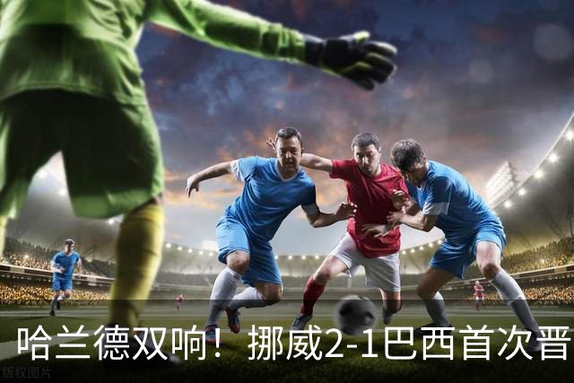 哈兰德双响！挪威2-1巴西首次晋级八强