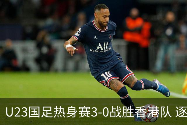 U23国足热身赛3-0战胜香港队 逐梦之路展现希望的光芒